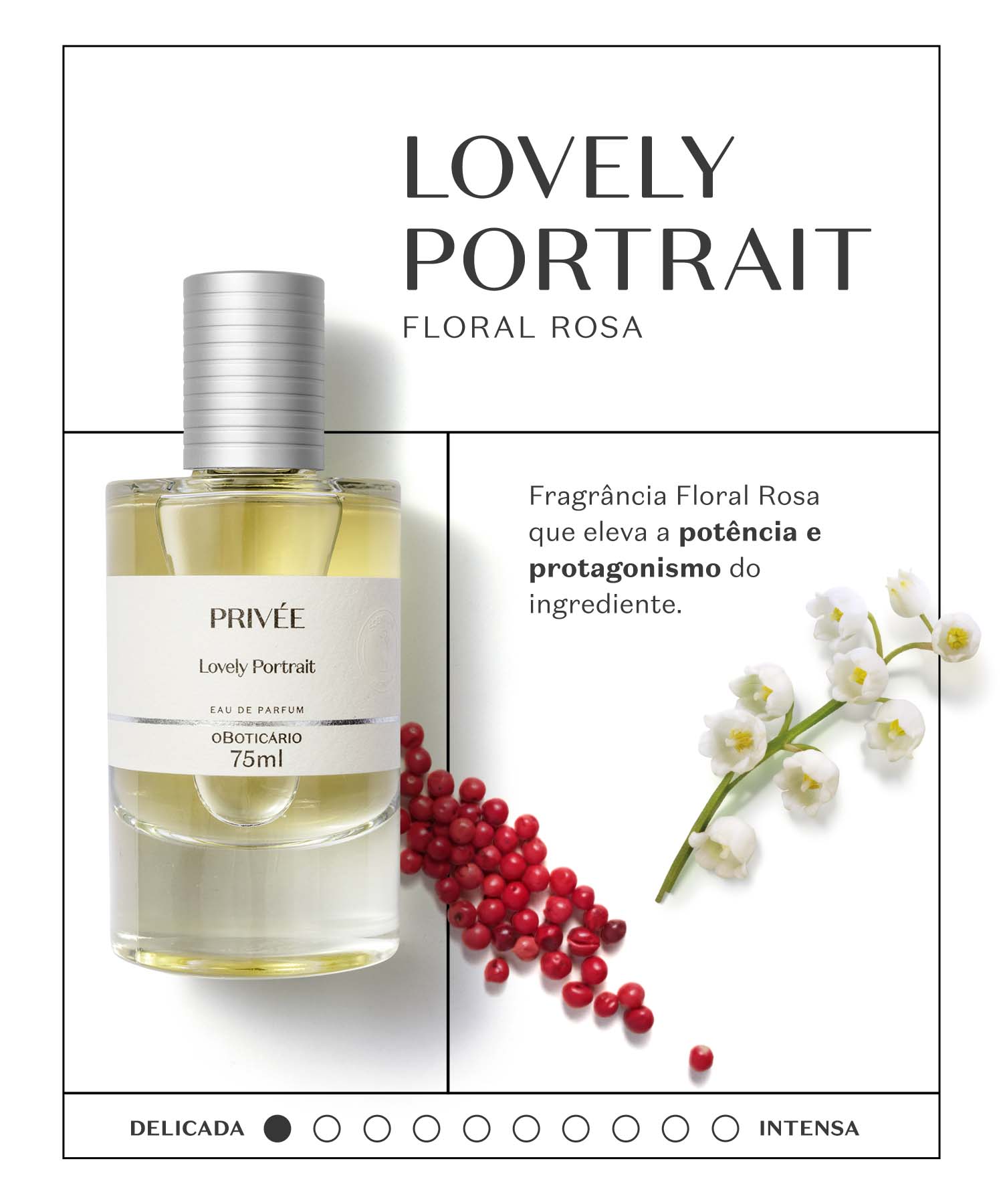 Lovely PortraitO destaque vai para a nota de Rosa, mas não desponta sozinha, aparece junto à beleza de florais brancos que se entrelaçam com a Pimenta Rosa, tornando-o interessante e desafiante. Com o tempo surgem nuances amadeiradas de Sândalo que o deixam mais sério, adulto e refinado.